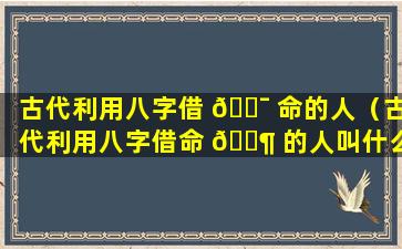 古代利用八字借 🐯 命的人（古代利用八字借命 🐶 的人叫什么）